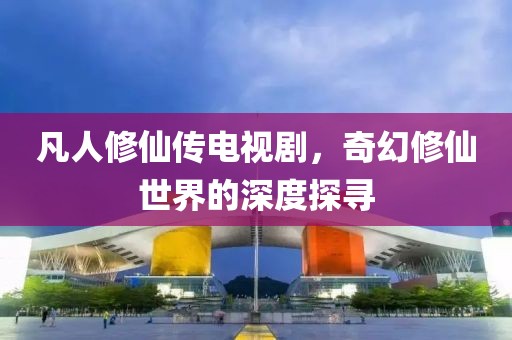 凡人修仙传电视剧，奇幻修仙世界的深度探寻