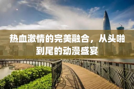 热血激情的完美融合，从头啪到尾的动漫盛宴