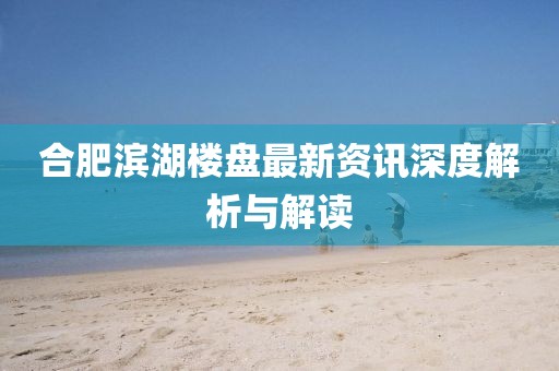 合肥滨湖楼盘最新资讯深度解析与解读
