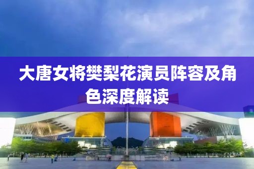 大唐女将樊梨花演员阵容及角色深度解读