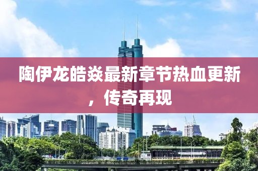 陶伊龙皓焱最新章节热血更新，传奇再现