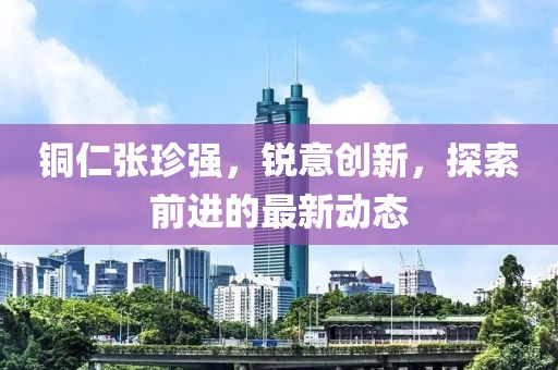 铜仁张珍强，锐意创新，探索前进的最新动态