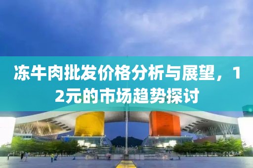 冻牛肉批发价格分析与展望，12元的市场趋势探讨