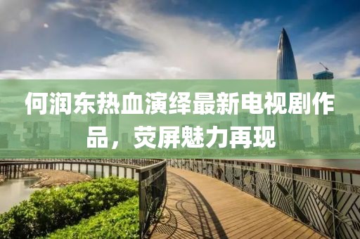 何润东热血演绎最新电视剧作品，荧屏魅力再现