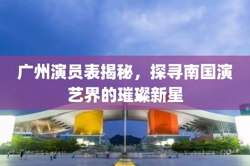 广州演员表揭秘，探寻南国演艺界的璀璨新星