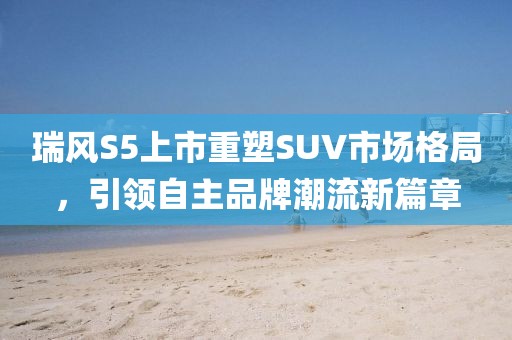 瑞风S5上市重塑SUV市场格局，引领自主品牌潮流新篇章