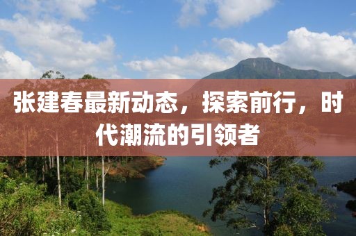 张建春最新动态，探索前行，时代潮流的引领者