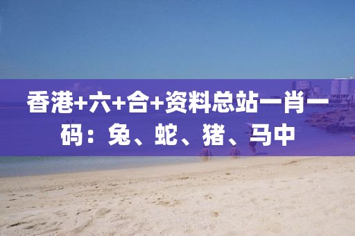 香港+六+合+资料总站一肖一码：兔、蛇、猪、马中