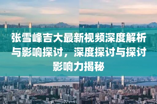 张雪峰吉大最新视频深度解析与影响探讨，深度探讨与探讨影响力揭秘