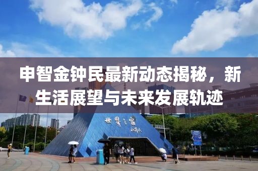 申智金钟民最新动态揭秘，新生活展望与未来发展轨迹