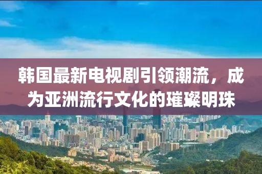 韩国最新电视剧引领潮流，成为亚洲流行文化的璀璨明珠