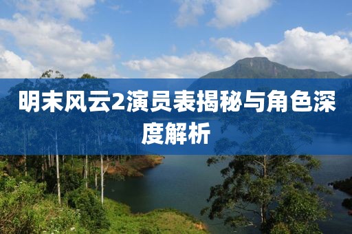明末风云2演员表揭秘与角色深度解析