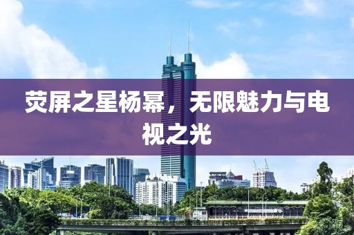 荧屏之星杨幂，无限魅力与电视之光