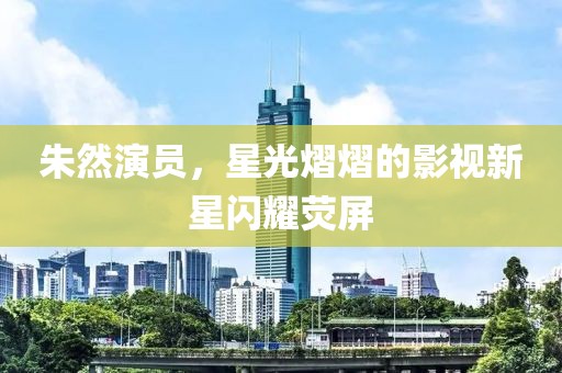 朱然演员，星光熠熠的影视新星闪耀荧屏