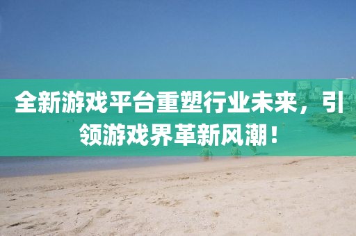 全新游戏平台重塑行业未来，引领游戏界革新风潮！