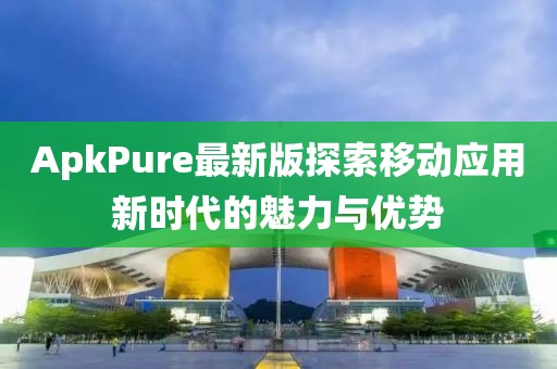 ApkPure最新版探索移动应用新时代的魅力与优势