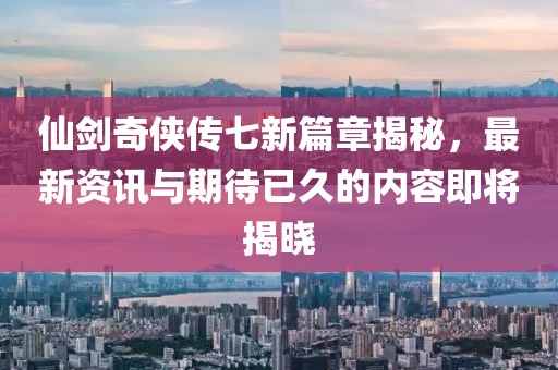 仙剑奇侠传七新篇章揭秘，最新资讯与期待已久的内容即将揭晓