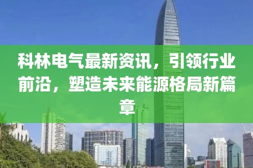 科林电气最新资讯，引领行业前沿，塑造未来能源格局新篇章