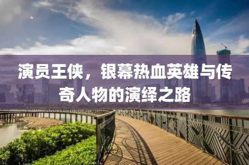 演员王侠，银幕热血英雄与传奇人物的演绎之路