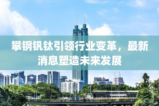 攀钢钒钛引领行业变革，最新消息塑造未来发展