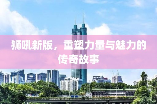 狮吼新版，重塑力量与魅力的传奇故事