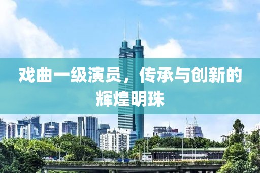 戏曲一级演员，传承与创新的辉煌明珠