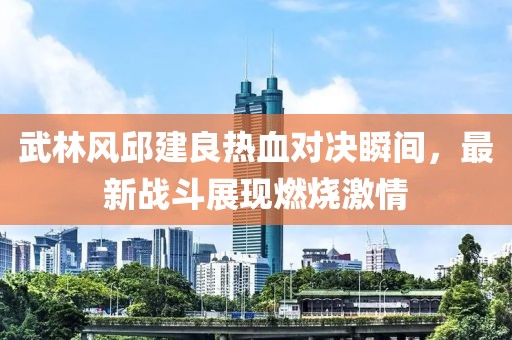 武林风邱建良热血对决瞬间，最新战斗展现燃烧激情