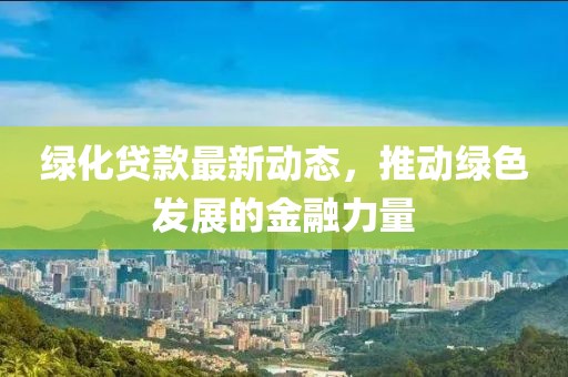 绿化贷款最新动态，推动绿色发展的金融力量