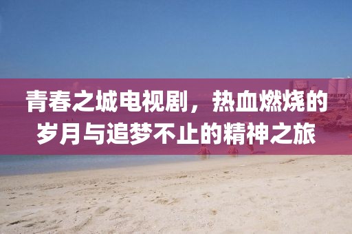 青春之城电视剧，热血燃烧的岁月与追梦不止的精神之旅