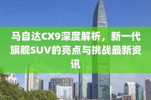马自达CX9深度解析，新一代旗舰SUV的亮点与挑战最新资讯