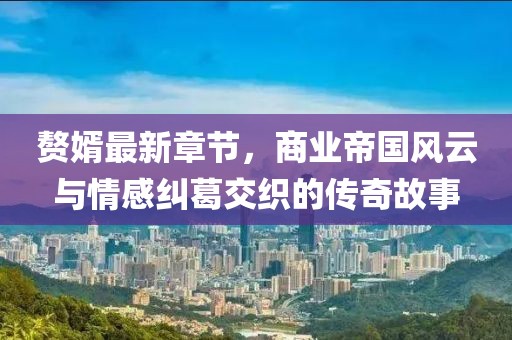赘婿最新章节，商业帝国风云与情感纠葛交织的传奇故事