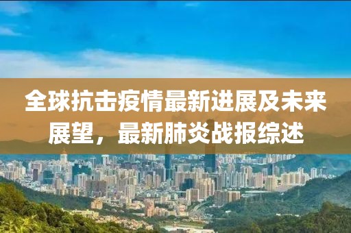 全球抗击疫情最新进展及未来展望，最新肺炎战报综述