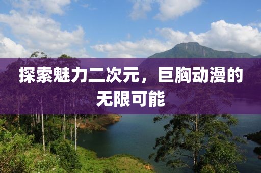 探索魅力二次元，巨胸动漫的无限可能