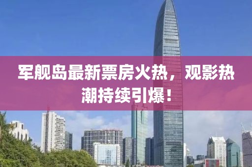 军舰岛最新票房火热，观影热潮持续引爆！