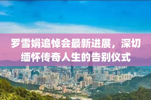罗雪娟追悼会最新进展，深切缅怀传奇人生的告别仪式
