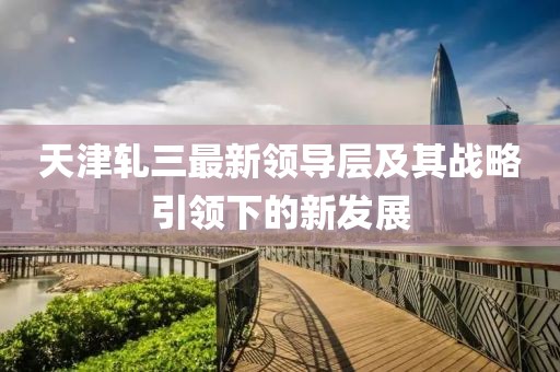 天津轧三最新领导层及其战略引领下的新发展