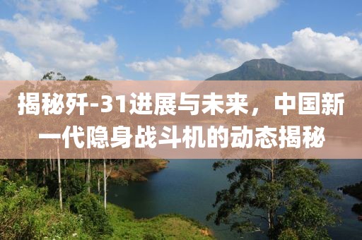 揭秘歼-31进展与未来，中国新一代隐身战斗机的动态揭秘
