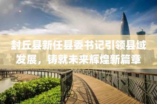 封丘县新任县委书记引领县域发展，铸就未来辉煌新篇章