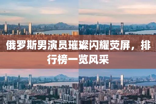 俄罗斯男演员璀璨闪耀荧屏，排行榜一览风采