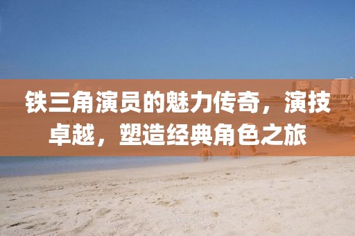 铁三角演员的魅力传奇，演技卓越，塑造经典角色之旅