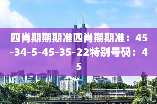 四肖期期期准四肖期期准：45-34-5-45-35-22特别号码：45