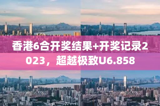 香港6合开奖结果+开奖记录2023，超越极致U6.858