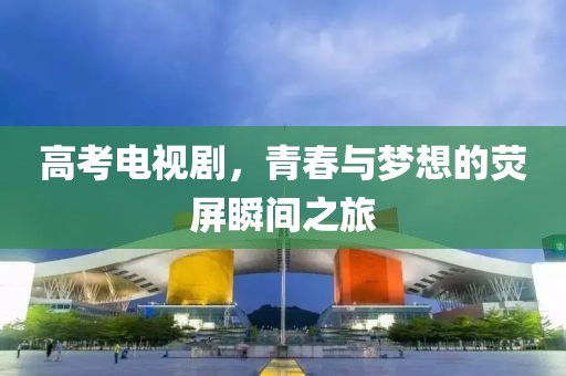 高考电视剧，青春与梦想的荧屏瞬间之旅