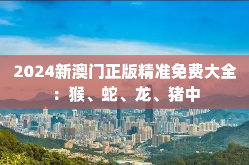 2024新澳门正版精准免费大全：猴、蛇、龙、猪中