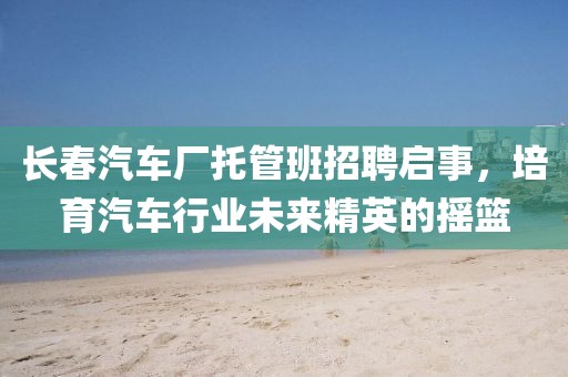 长春汽车厂托管班招聘启事，培育汽车行业未来精英的摇篮