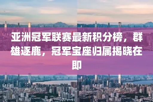 亚洲冠军联赛最新积分榜，群雄逐鹿，冠军宝座归属揭晓在即