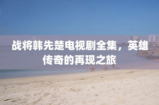 战将韩先楚电视剧全集，英雄传奇的再现之旅