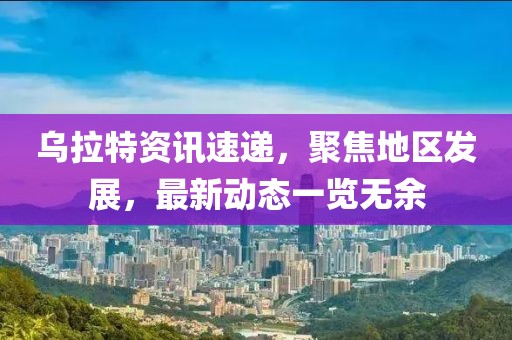乌拉特资讯速递，聚焦地区发展，最新动态一览无余
