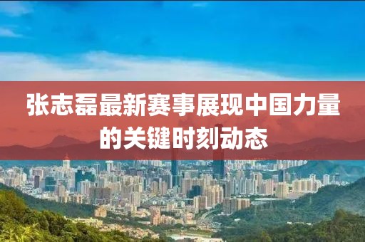 张志磊最新赛事展现中国力量的关键时刻动态