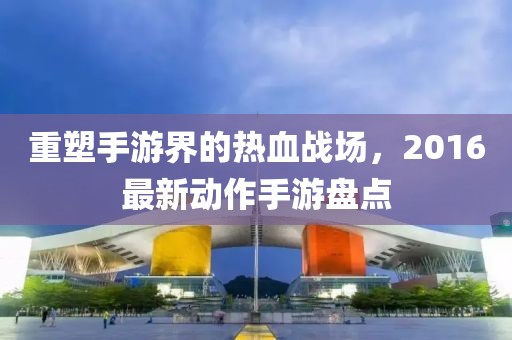 重塑手游界的热血战场，2016最新动作手游盘点